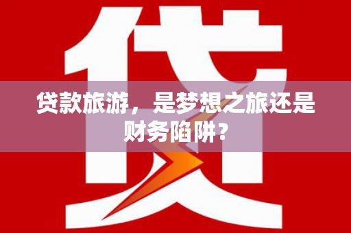 当涂贷款旅游，是梦想之旅还是财务陷阱？