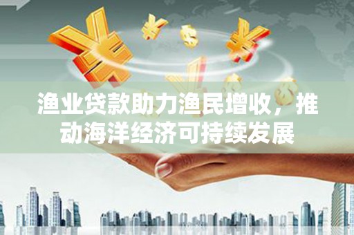 当涂渔业贷款助力渔民增收，推动海洋经济可持续发展