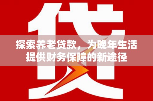 当涂探索养老贷款，为晚年生活提供财务保障的新途径
